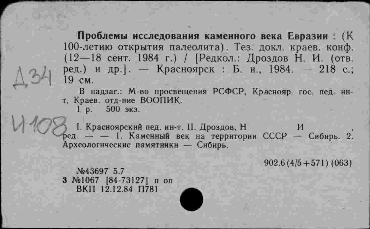 ﻿Проблемы исследования каменного века Евразии : (К 100-летию открытия палеолита). Тез. докл. краев, конф. (12—18 сент. 1984 г.) / [Редкол.: Дроздов Н. И. (отв. ред.) и др.]. — Красноярск : Б. и., 1984. — 218 с.; 19 см.
В надзаг.: М-во просвещения РСФСР, Краснояр. гос. пед. ин-t. Краев, отд-ние ВООПИК.
1 р. 500 экз.
I. Красноярский пед. ин-т. II. Дроздов, Н	И	,
ед. — —- 1. Каменный век на территории СССР — Сибирь. 2. Археологические памятники — Сибирь.
№43697 5.7
3 №1067 [84-73127] п оп ВКП 12.12.84 П781
902.6(4/5 + 571) (063)